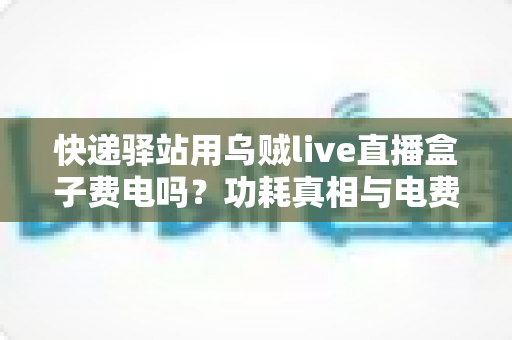 快递驿站用乌贼live直播盒子费电吗?功耗真相与电费成本全面解析 快递驿站用乌贼live直播盒子费电吗?功耗真相与电费成本全面解析
