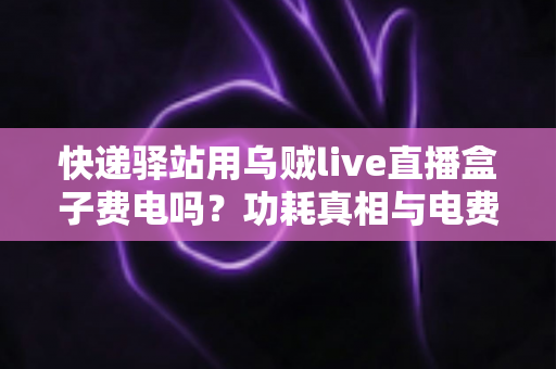快递驿站用乌贼live直播盒子费电吗?功耗真相与电费成本全面解析 快递驿站用乌贼live直播盒子费电吗?功耗真相与电费成本全面解析
