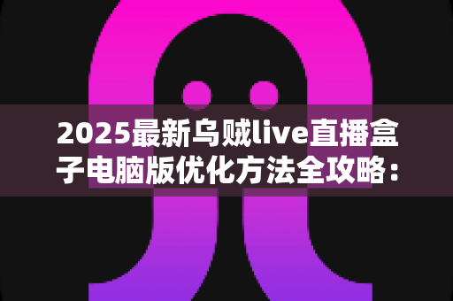 2025最新乌贼live直播盒子电脑版优化方法全攻略:从卡顿到丝滑流畅的实战指南 2025最新乌贼live直播盒子电脑版优化方法全攻略:从卡顿到丝滑流畅的实战指南