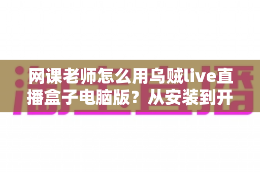 网课老师怎么用乌贼live直播盒子电脑版？从安装到开播的一站式实操教学指南