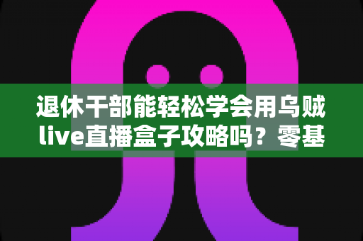 退休干部能轻松学会用乌贼live直播盒子攻略吗?零基础中老年人也能快速上手的全流程实用指南 退休干部能轻松学会用乌贼live直播盒子攻略吗?零基础中老年人也能快速上手的全流程实用指南