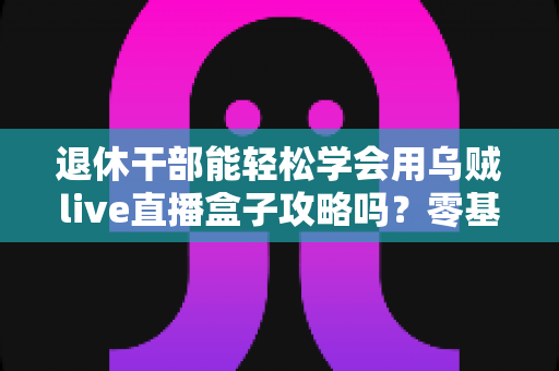 退休干部能轻松学会用乌贼live直播盒子攻略吗?零基础中老年人也能快速上手的全流程实用指南 退休干部能轻松学会用乌贼live直播盒子攻略吗?零基础中老年人也能快速上手的全流程实用指南