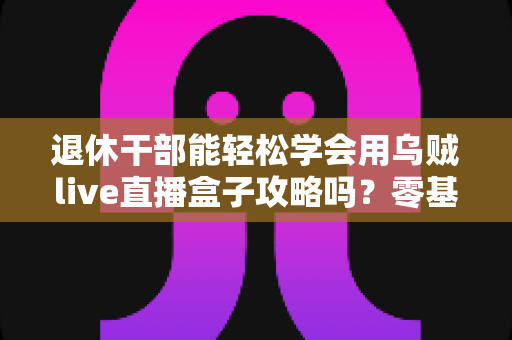 退休干部能轻松学会用乌贼live直播盒子攻略吗？零基础中老年人也能快速上手的全流程实用指南