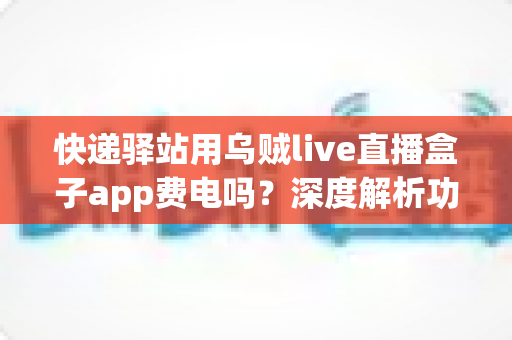 快递驿站用乌贼live直播盒子app费电吗?深度解析功耗真相与省电实用全指南 快递驿站用乌贼live直播盒子app费电吗?深度解析功耗真相与省电实用全指南