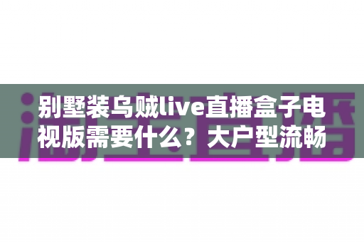 别墅装乌贼live直播盒子电视版需要什么?大户型流畅看直播的完整准备清单与避坑指南 别墅装乌贼live直播盒子电视版需要什么?大户型流畅看直播的完整准备清单与避坑指南
