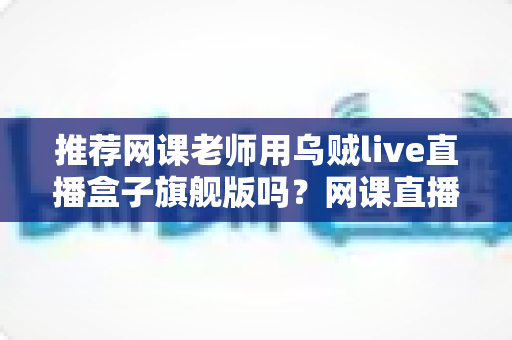 推荐网课老师用乌贼live直播盒子旗舰版吗？网课直播设备深度测评与选购指南
