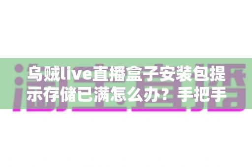 乌贼live直播盒子安装包提示存储已满怎么办?手把手教你彻底解决存储空间不足难题 乌贼live直播盒子安装包提示存储已满怎么办?手把手教你彻底解决存储空间不足难题