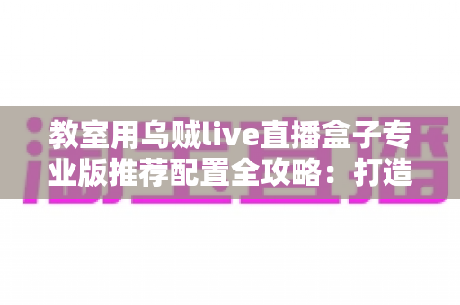 教室用乌贼live直播盒子专业版推荐配置全攻略:打造稳定流畅的智慧课堂直播方案 教室用乌贼live直播盒子专业版推荐配置全攻略:打造稳定流畅的智慧课堂直播方案