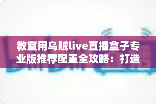 教室用乌贼live直播盒子专业版推荐配置全攻略：打造稳定流畅的智慧课堂直播方案