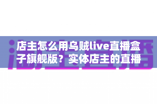 店主怎么用乌贼live直播盒子旗舰版?实体店主的直播带货实战全攻略 店主怎么用乌贼live直播盒子旗舰版?实体店主的直播带货实战全攻略