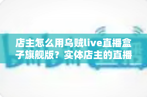店主怎么用乌贼live直播盒子旗舰版?实体店主的直播带货实战全攻略 店主怎么用乌贼live直播盒子旗舰版?实体店主的直播带货实战全攻略