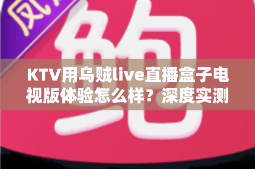KTV用乌贼live直播盒子电视版体验怎么样?深度实测与全面使用感受解析 KTV用乌贼live直播盒子电视版体验怎么样?深度实测与全面使用感受解析