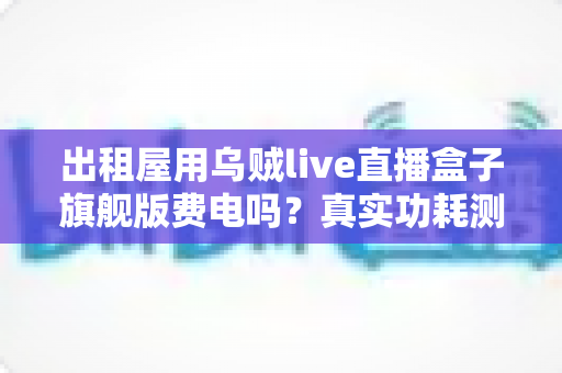 出租屋用乌贼live直播盒子旗舰版费电吗？真实功耗测算与省电攻略一文讲透