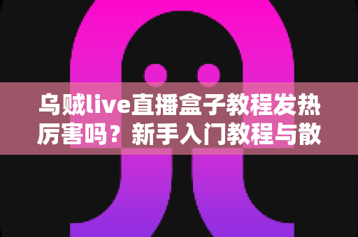 乌贼live直播盒子教程发热厉害吗?新手入门教程与散热问题全解析 乌贼live直播盒子教程发热厉害吗?新手入门教程与散热问题全解析