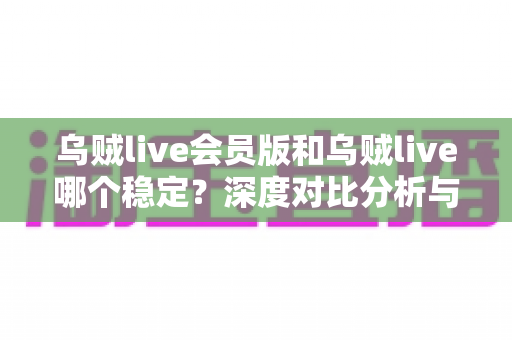 乌贼live会员版和乌贼live哪个稳定？深度对比分析与选购指南全解析