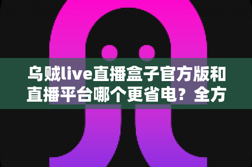 乌贼live直播盒子官方版和直播平台哪个更省电?全方位耗电对比与实用省电攻略 乌贼live直播盒子官方版和直播平台哪个更省电?全方位耗电对比与实用省电攻略
