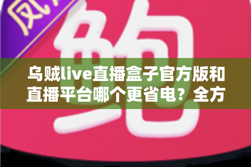 乌贼live直播盒子官方版和直播平台哪个更省电？全方位耗电对比与实用省电攻略