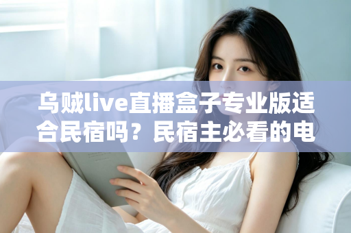 乌贼live直播盒子专业版适合民宿吗?民宿主必看的电视直播方案深度解析 乌贼live直播盒子专业版适合民宿吗?民宿主必看的电视直播方案深度解析