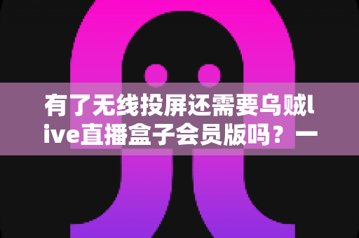 有了无线投屏还需要乌贼live直播盒子会员版吗?一文读懂两者差异与选购指南 有了无线投屏还需要乌贼live直播盒子会员版吗?一文读懂两者差异与选购指南