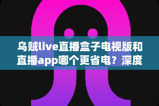乌贼live直播盒子电视版和直播app哪个更省电?深度解析耗电差异与实用省电指南 乌贼live直播盒子电视版和直播app哪个更省电?深度解析耗电差异与实用省电指南