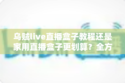 乌贼live直播盒子教程还是家用直播盒子更划算？全方位对比帮你选对直播设备不踩坑