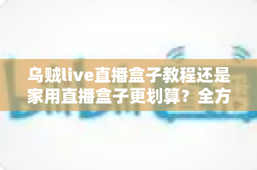 乌贼live直播盒子教程还是家用直播盒子更划算？全方位对比帮你选对直播设备不踩坑