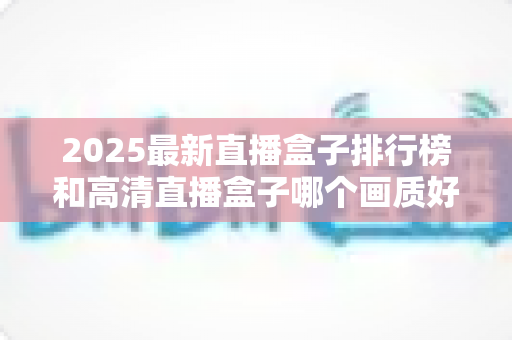 2025最新直播盒子排行榜和高清直播盒子哪个画质好？深度解析帮你选对家庭观影神器