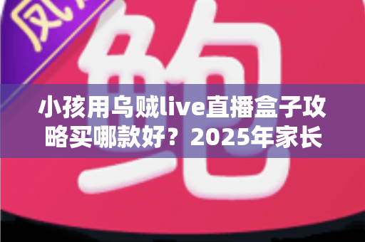 小孩用乌贼live直播盒子攻略买哪款好?2025年家长选购避坑全指南与高性价比推荐 小孩用乌贼live直播盒子攻略买哪款好?2025年家长选购避坑全指南与高性价比推荐