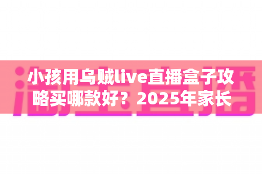 小孩用乌贼live直播盒子攻略买哪款好?2025年家长选购避坑全指南与高性价比推荐 小孩用乌贼live直播盒子攻略买哪款好?2025年家长选购避坑全指南与高性价比推荐