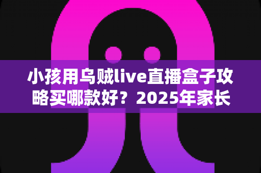 小孩用乌贼live直播盒子攻略买哪款好？2025年家长选购避坑全指南与高性价比推荐