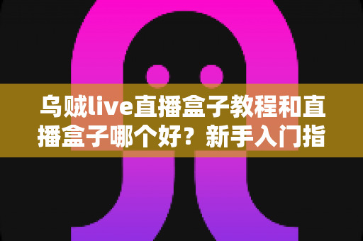 乌贼live直播盒子教程和直播盒子哪个好？新手入门指南与主流直播盒子深度测评