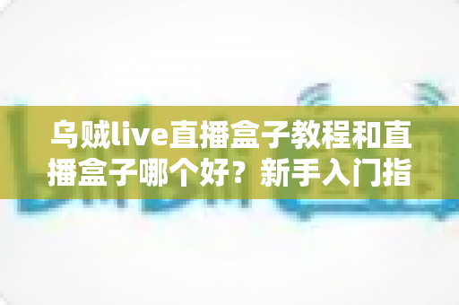 乌贼live直播盒子教程和直播盒子哪个好？新手入门指南与主流直播盒子深度测评