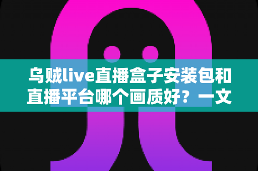 乌贼live直播盒子安装包和直播平台哪个画质好?一文看懂高清直播选择的全部门道 乌贼live直播盒子安装包和直播平台哪个画质好?一文看懂高清直播选择的全部门道