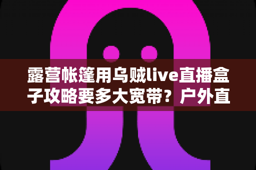 露营帐篷用乌贼live直播盒子攻略要多大宽带？户外直播带宽配置全指南