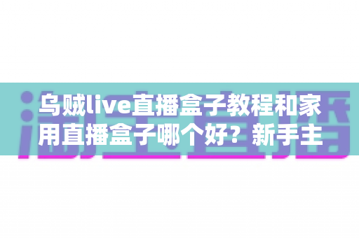 乌贼live直播盒子教程和家用直播盒子哪个好？新手主播必看的一站式设备上手与选购指南