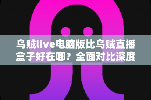 乌贼live电脑版比乌贼直播盒子好在哪？全面对比深度解析，帮你找到最适合的直播体验方案