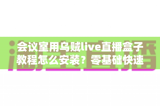 会议室用乌贼live直播盒子教程怎么安装？零基础快速上手的完整安装与调试指南