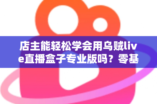 店主能轻松学会用乌贼live直播盒子专业版吗?零基础店主快速上手直播带货的完整指南 店主能轻松学会用乌贼live直播盒子专业版吗?零基础店主快速上手直播带货的完整指南