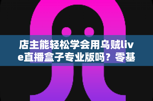 店主能轻松学会用乌贼live直播盒子专业版吗?零基础店主快速上手直播带货的完整指南 店主能轻松学会用乌贼live直播盒子专业版吗?零基础店主快速上手直播带货的完整指南