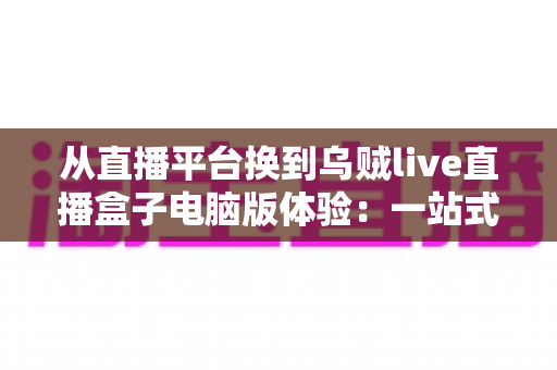 从直播平台换到乌贼live直播盒子电脑版体验:一站式聚合观看真的香吗?深度实测分享 从直播平台换到乌贼live直播盒子电脑版体验:一站式聚合观看真的香吗?深度实测分享