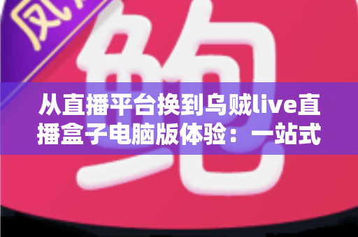 从直播平台换到乌贼live直播盒子电脑版体验：一站式聚合观看真的香吗？深度实测分享