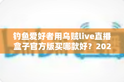 钓鱼爱好者用乌贼live直播盒子官方版买哪款好?2024最新选购全攻略 钓鱼爱好者用乌贼live直播盒子官方版买哪款好?2024最新选购全攻略