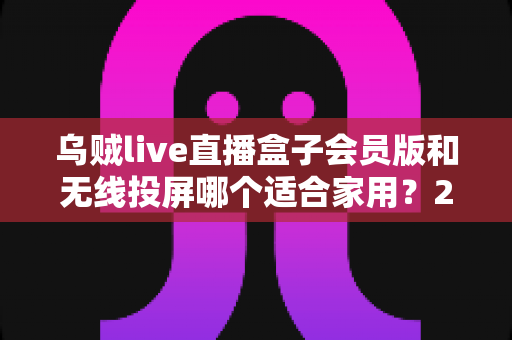 乌贼live直播盒子会员版和无线投屏哪个适合家用?2025家庭大屏观影方案深度对比与选购指南 乌贼live直播盒子会员版和无线投屏哪个适合家用?2025家庭大屏观影方案深度对比与选购指南