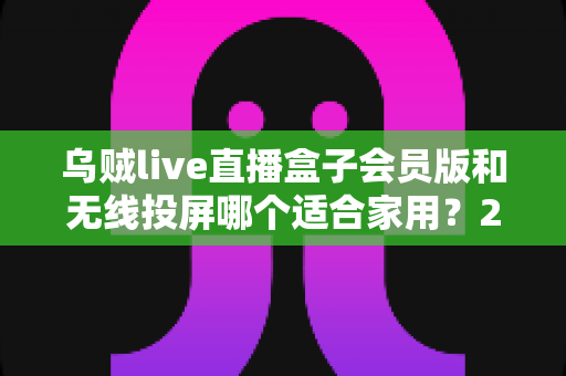 乌贼live直播盒子会员版和无线投屏哪个适合家用？2025家庭大屏观影方案深度对比与选购指南