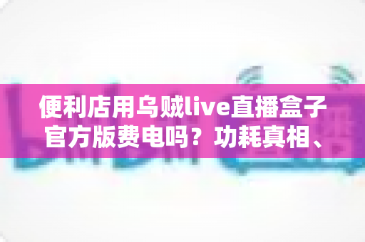 便利店用乌贼live直播盒子官方版费电吗？功耗真相、电费测算与省电技巧全解析