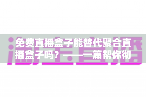 免费直播盒子能替代聚合直播盒子吗？——一篇帮你彻底看懂两种直播方案的深度指南
