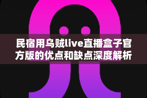 民宿用乌贼live直播盒子官方版的优点和缺点深度解析：购买前必读的全面测评与使用指南