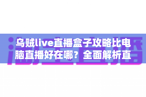乌贼live直播盒子攻略比电脑直播好在哪？全面解析直播盒子的核心优势与上手指南