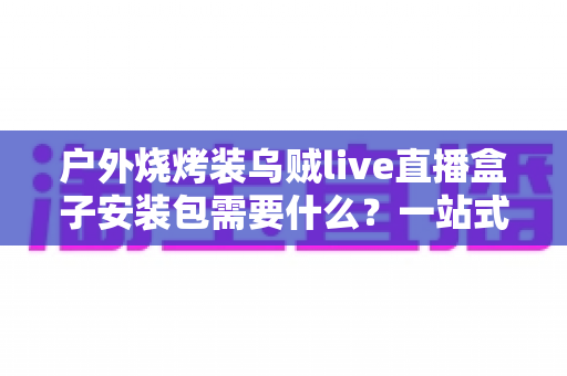 户外烧烤装乌贼live直播盒子安装包需要什么?一站式设备清单与安装全攻略 户外烧烤装乌贼live直播盒子安装包需要什么?一站式设备清单与安装全攻略