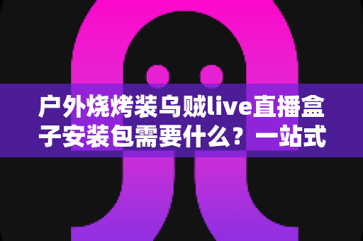户外烧烤装乌贼live直播盒子安装包需要什么?一站式设备清单与安装全攻略 户外烧烤装乌贼live直播盒子安装包需要什么?一站式设备清单与安装全攻略